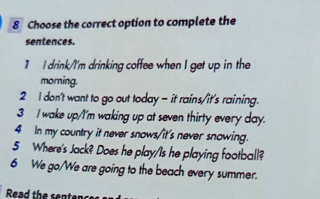 Choose the correct option to complete the 
sentences. 
1 I drink/I'm drinking coffee when I get up in the 
morning, 
2 I don't want to go out today - it rains/it's raining. 
3 I wake up/I'm waking up at seven thirty every day. 
4 In my country it never snows/it's never snowing. 
5 Where's Jack? Does he play/Is he playing football? 
6 We go/We are going to the beach every summer. 
Read the sentence