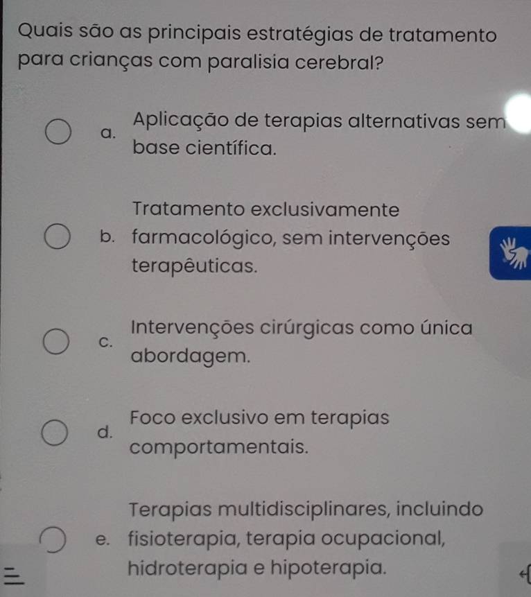 Quais são as principais estratégias de tratamento
para crianças com paralisia cerebral?
Aplicação de terapias alternativas sem
a.
base científica.
Tratamento exclusivamente
b. farmacológico, sem intervenções
terapêuticas.
Intervenções cirúrgicas como única
C.
abordagem.
Foco exclusivo em terapias
d.
comportamentais.
Terapias multidisciplinares, incluindo
e. fisioterapia, terapia ocupacional,

hidroterapia e hipoterapia.