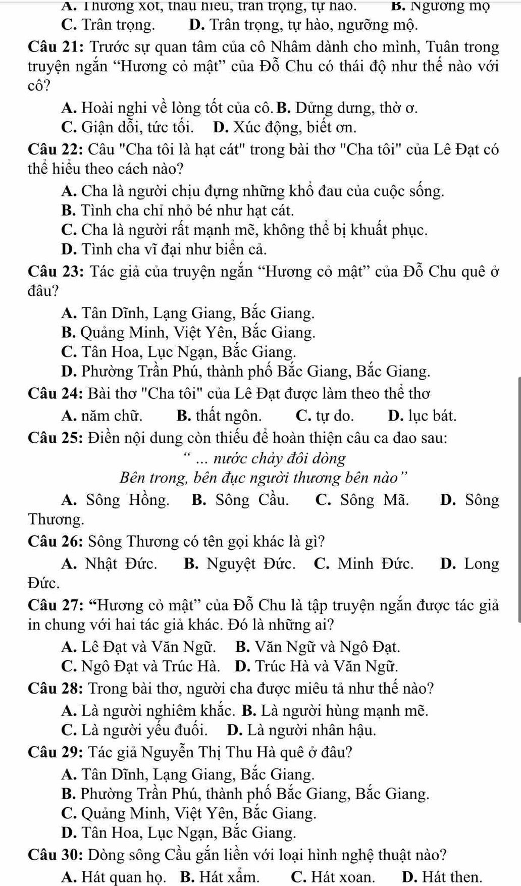 A. Thương xot, thau hieu, tran trọng, tự hao. B. Ngường mọ
C. Trân trọng. D. Trân trọng, tự hào, ngưỡng mộ.
Câu 21: Trước sự quan tâm của cô Nhâm dành cho mình, Tuân trong
truyện ngắn “Hương cỏ mật” của Đỗ Chu có thái độ như thế nào với
cô?
A. Hoài nghi về lòng tốt của cô.B. Dửng dưng, thờ ơ.
C. Giận dỗi, tức tối. D. Xúc động, biết ơn.
Câu 22: Câu "Cha tôi là hạt cát" trong bài thơ "Cha tôi" của Lê Đạt có
thể hiểu theo cách nào?
A. Cha là người chịu đựng những khổ đau của cuộc sống.
B. Tình cha chỉ nhỏ bé như hạt cát.
C. Cha là người rất mạnh mẽ, không thể bị khuất phục.
D. Tình cha vĩ đại như biên cả.
Câu 23: Tác giả của truyện ngắn “Hương cỏ mật” của Đỗ Chu quê ở
đâu?
A. Tân Dĩnh, Lạng Giang, Bắc Giang.
B. Quảng Minh, Việt Yên, Bắc Giang.
C. Tân Hoa, Lục Ngạn, Bắc Giang.
D. Phường Trần Phú, thành phố Bắc Giang, Bắc Giang.
Câu 24: Bài thơ "Cha tôi" của Lê Đạt được làm theo thể thơ
A. năm chữ. B. thất ngôn. C. tự do. D. lục bát.
Câu 25: Điền nội dung còn thiếu để hoàn thiện câu ca dao sau:
* ... nước chảy đôi dòng
Bên trong, bên đục người thương bên nào''
A. Sông Hồng. B. Sông Cầu. C. Sông Mã. D. Sông
Thương.
Câu 26: Sông Thương có tên gọi khác là gì?
A. Nhật Đức. B. Nguyệt Đức. C. Minh Đức. D. Long
Đức.
Câu 27: “Hương cỏ mật” của Đỗ Chu là tập truyện ngắn được tác giả
in chung với hai tác giả khác. Đó là những ai?
A. Lê Đạt và Văn Ngữ. B. Văn Ngữ và Ngô Đạt.
C. Ngô Đạt và Trúc Hà. D. Trúc Hà và Văn Ngữ.
Câu 28: Trong bài thơ, người cha được miêu tả như thế nào?
A. Là người nghiêm khắc. B. Là người hùng mạnh mẽ.
C. Là người yếu đuối. D. Là người nhân hậu.
Câu 29: Tác giả Nguyễn Thị Thu Hà quê ở đâu?
A. Tân Dĩnh, Lạng Giang, Bắc Giang.
B. Phường Trần Phú, thành phố Bắc Giang, Bắc Giang.
C. Quảng Minh, Việt Yên, Bắc Giang.
D. Tân Hoa, Lục Ngạn, Bắc Giang.
Câu 30: Dòng sông Cầu gắn liền với loại hình nghệ thuật nào?
A. Hát quan họ. B. Hát xẩm. C. Hát xoan. D. Hát then.