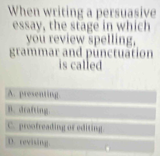 When writing a persuasive
essay, the stage in which
you review spelling,
grammar and punctuation
is called
A. presenting.
B. drafting.
C. proofreading or editing.
D. revising.