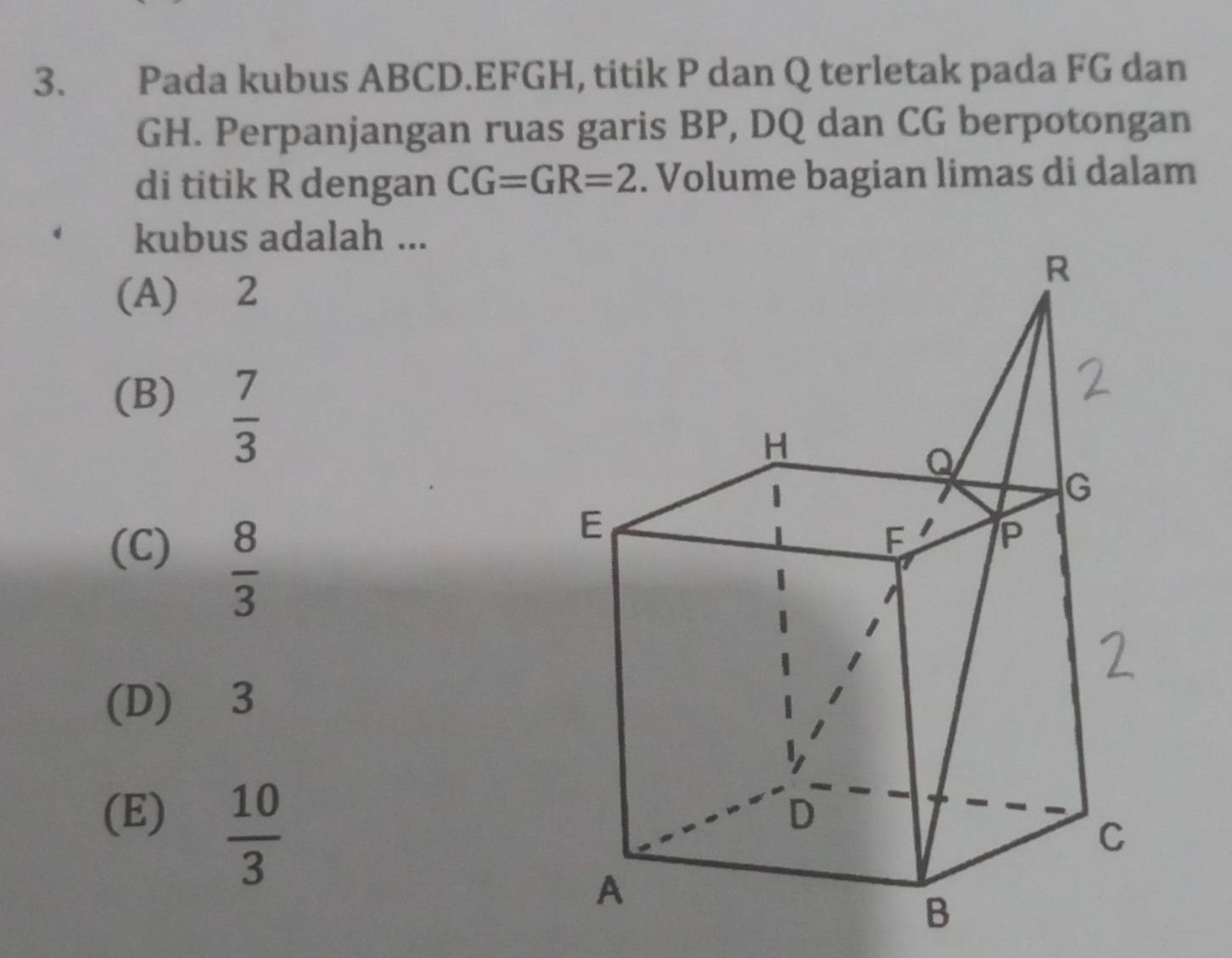 Pada kubus ABCD. EFGH, titik P dan Q terletak pada FG dan
GH. Perpanjangan ruas garis BP, DQ dan CG berpotongan
di titik R dengan CG=GR=2. Volume bagian limas di dalam
kubus adalah ...
(A) 2
(B)  7/3 
(C)
 8/3 
(D) 3
(E)  10/3 