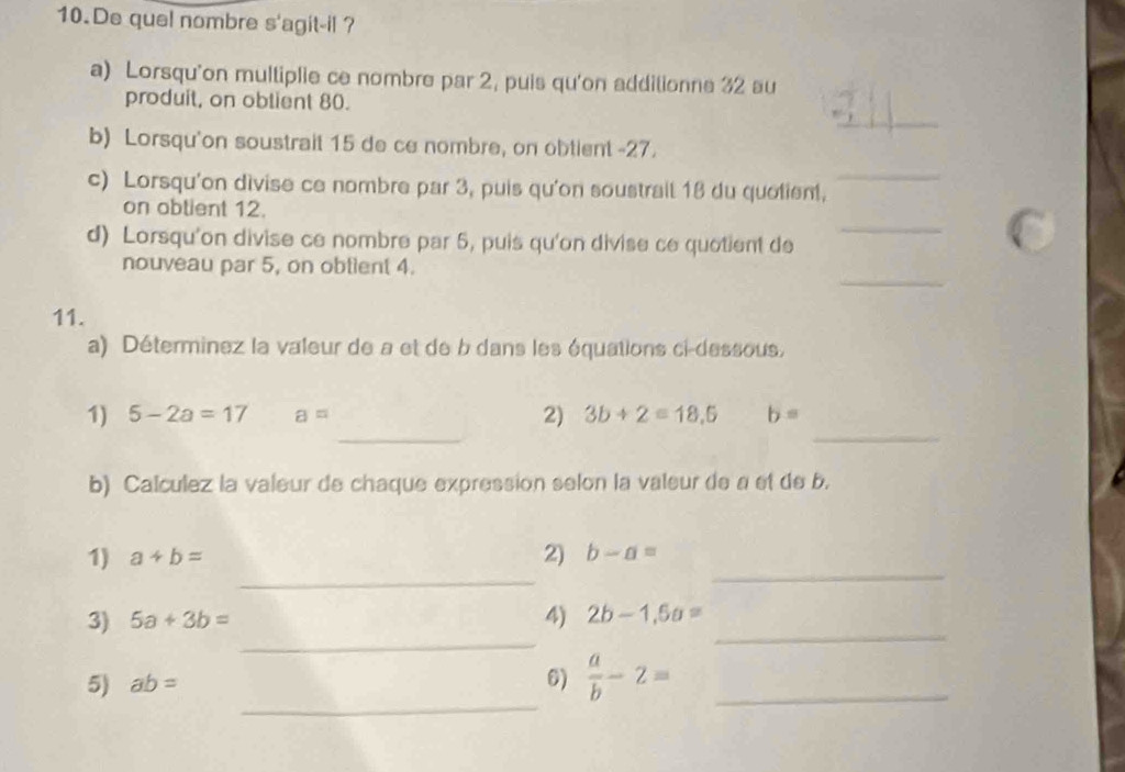 De quel nombre S' 'agit-il ? 
a) Lorsqu'on multiplie ce nombre par 2, puis qu'on additionne 32 au 
_ 
produit, on obtient 80. 
b) Lorsqu'on soustrait 15 de ce nombre, on obtient -27. 
c) Lorsqu'on divise ce nombre par 3, puis qu'on soustrail 18 du quolient, 
_ 
_ 
on obtient 12. 
d) Lorsqu'on divise ce nombre par 5, puis qu'on divise ce quotient de 
_ 
nouveau par 5, on obtient 4. 
11. 
a) Déterminez la valeur de a et de b dans les équations ci-dessous. 
_ 
_ 
1) 5-2a=17 a= 2) 3b+2=18,5 b=
b) Calculez la valeur de chaque expression selon la valeur de a et de b. 
_ 
_ 
1) a+b= 2) b-a=
_ 
3) 5a+3b= 4) 2b-1,5a= _ 
_ 
5) ab= 6)  a/b -2= _