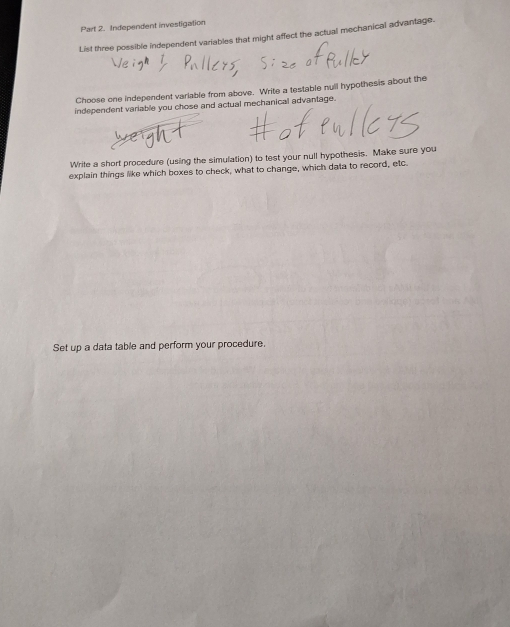 Independent investigation 
List three possible independent variables that might affect the actual mechanical advantage. 
Choose one independent variable from above. Write a testable nuil hypothesis about the 
independent variable you chose and actual mechanical advantage. 
Write a short procedure (using the simulation) to test your null hypothesis. Make sure you 
explain things like which boxes to check, what to change, which data to record, etc. 
Set up a data table and perform your procedure.