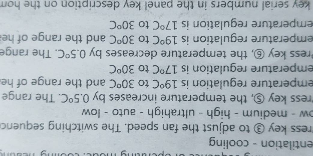 entilation - cooling 
Press key ③ to adjust the fan speed. The switching sequenc 
ow - medium - high - ultrahigh - auto - low 
ress key ⑤, the temperature increases by 0.5°C. The range 
emperature regulation is 19°C to 30°C and the range of he 
emperature regulation is 17°C to 30°C
Press key ⑥, the temperature decreases by 0.5°C. The range 
emperature regulation is 19°C to 30^oC and the range of he 
emperature regulation is 17°C to 30°C
key serial numbers in the panel key description on the hom