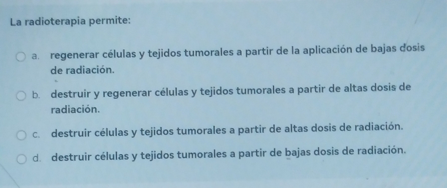 La radioterapia permite:
a. regenerar células y tejidos tumorales a partir de la aplicación de bajas dosis
de radiación.
b. destruir y regenerar células y tejidos tumorales a partir de altas dosis de
radiación.
c. destruir células y tejidos tumorales a partir de altas dosis de radiación.
d. destruir células y tejidos tumorales a partir de bajas dosis de radiación.