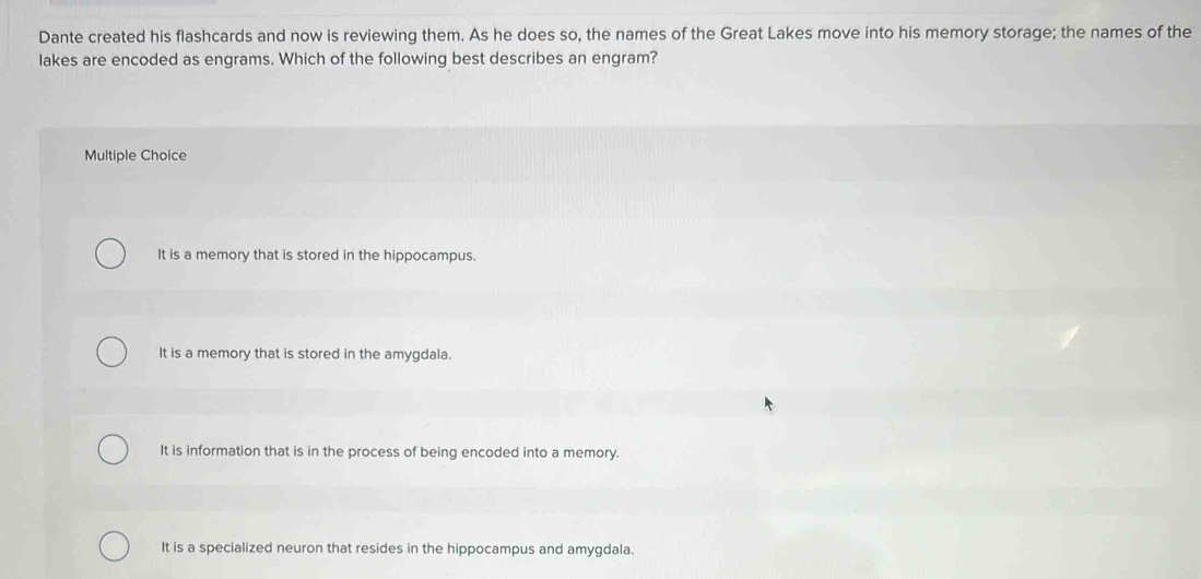 Dante created his flashcards and now is reviewing them. As he does so, the names of the Great Lakes move into his memory storage; the names of the
lakes are encoded as engrams. Which of the following best describes an engram?
Multiple Choice
It is a memory that is stored in the hippocampus.
It is a memory that is stored in the amygdala.
It is information that is in the process of being encoded into a memory.
It is a specialized neuron that resides in the hippocampus and amygdala.