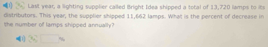 Last year, a lighting supplier called Bright Idea shipped a total of 13,720 lamps to its
distributors. This year, the supplier shipped 11,662 lamps. What is the percent of decrease in
the number of lamps shipped annually?
D)  x^7_A_0