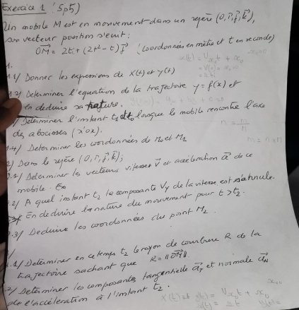 Exeraice 1'Sp5) 
in mobile Mear en monvement dam un repew (0,n,f,vector k), 
or vecterr pootion pleait:
vector OM=2ti+(2t^2-t)vector f Loordonne, tn mihe or ten seconde) 
H. 
Sonner les expremions do x(t) or y(t)
y Delenminen R'equation do la majecare y=f(x)e^(x-)
in deduis a rature. 
Jelaminer I'mland C_1 at lougue l mobll renconce lax 
dg a Bocieses n= m/H . 4 ) Determiner Bes coordonnies do (x'circ x). π _0 ei M_1 n=n* 1
P Dam to zine (o,r,vector d,vector k); vector v ot ciceeloration vector a dho ce 
P. 21 Deleminer is vecteens vilemer 
mobile. E 
21 A guel inlonr t_2 le compesant Vy dele whease cat sahnule. 
Endeduire tanalire du movvement- pour t>t_2. 
3. 31 Decluire 1e0 coordonnees cle point H_2. 1/Delaminer en celengs t_2 lerayon de combur R do la 
hajechoive sachant que R=11vector OYD
Delaminer to compesantes langnhiell vector a_7 et normale vector C_N
pleeiacieleration a/limbear t_2·