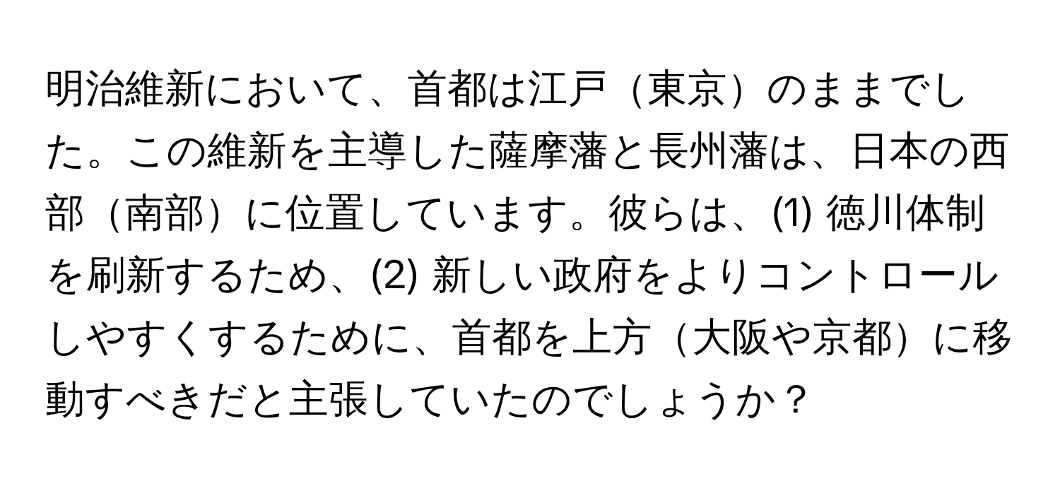 明治維新において、首都は江戸東京のままでした。この維新を主導した薩摩藩と長州藩は、日本の西部南部に位置しています。彼らは、(1) 徳川体制を刷新するため、(2) 新しい政府をよりコントロールしやすくするために、首都を上方大阪や京都に移動すべきだと主張していたのでしょうか？