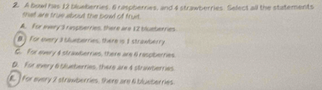 A bowl has 12 blueberries. 6 raspberries, and 4 strawberries. Select all the statements
that are true about the bowd of fruit.
A. For wwry 3 raspterries, there are 12 blueterries
B.] For every a bueberries, there in 1 strawberry
C. For every 4 strawbernies, there are 9 raspbernies.
D. For every 6 slueberries, there are 4 strawberries.
(E.] for every 2 strawberries, there are 6 blueberries.