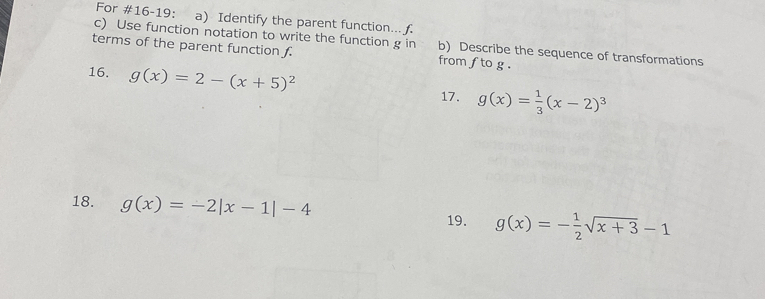 For #16-19: a) Identify the parent function... f. 
c) Use function notation to write the function g in b) Describe the sequence of transformations 
terms of the parent function from f to g. 
16. g(x)=2-(x+5)^2 g(x)= 1/3 (x-2)^3
17. 
18. g(x)=-2|x-1|-4 19. g(x)=- 1/2 sqrt(x+3)-1