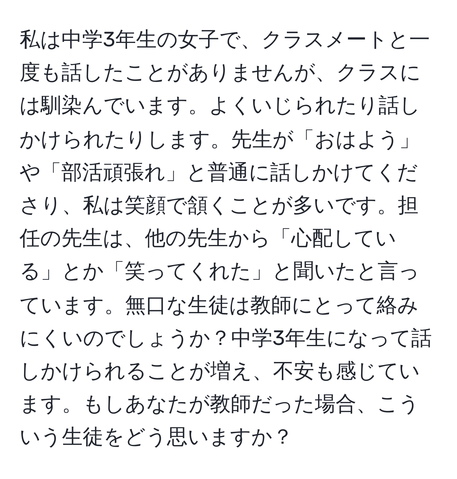 私は中学3年生の女子で、クラスメートと一度も話したことがありませんが、クラスには馴染んでいます。よくいじられたり話しかけられたりします。先生が「おはよう」や「部活頑張れ」と普通に話しかけてくださり、私は笑顔で頷くことが多いです。担任の先生は、他の先生から「心配している」とか「笑ってくれた」と聞いたと言っています。無口な生徒は教師にとって絡みにくいのでしょうか？中学3年生になって話しかけられることが増え、不安も感じています。もしあなたが教師だった場合、こういう生徒をどう思いますか？