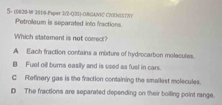 5- (0620-W 2016-Paper 2/2-Q35)-ORGANIC CHEMISTRY
Petroleum is separated into fractions.
Which statement is not correct?
A Each fraction contains a mixture of hydrocarbon molecules.
B Fuel oil burns easily and is used as fuel in cars.
C Refinery gas is the fraction containing the smallest molecules.
D The fractions are separated depending on their boiling point range.