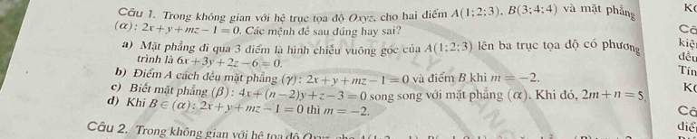 Trong không gian với hệ trục tọa độ Oxyz, cho hai điểm A(1;2;3). B(3;4;4) và mặt phẳng K
(α): 2x+y+mz-1=0. Các mệnh đề sau đúng hay sai? Cã
a) Mặt phẳng đi qua 3 điểm là hình chiếu vuông góc của A(1;2;3) ên ba trục tọa độ có phương
kiệ
trình là 6x+3y+2z-6=0. 
đều
b) Điểm A cách đều mặt phẳng (gamma ):2x+y+mz-1=0 và điểm B khi m=-2. 
Tín
c) Biết mặt phẳng (beta ):4x+(n-2)y+z-3=0 song song với mặt phẳng (α). Khi đó, 2m+n=5. K
d) Khi B∈ (alpha ):2x+y+mz-1=0 thì m=-2. 
Cô
điể
Câu 2. Trong không gian với hệ toa độ 0