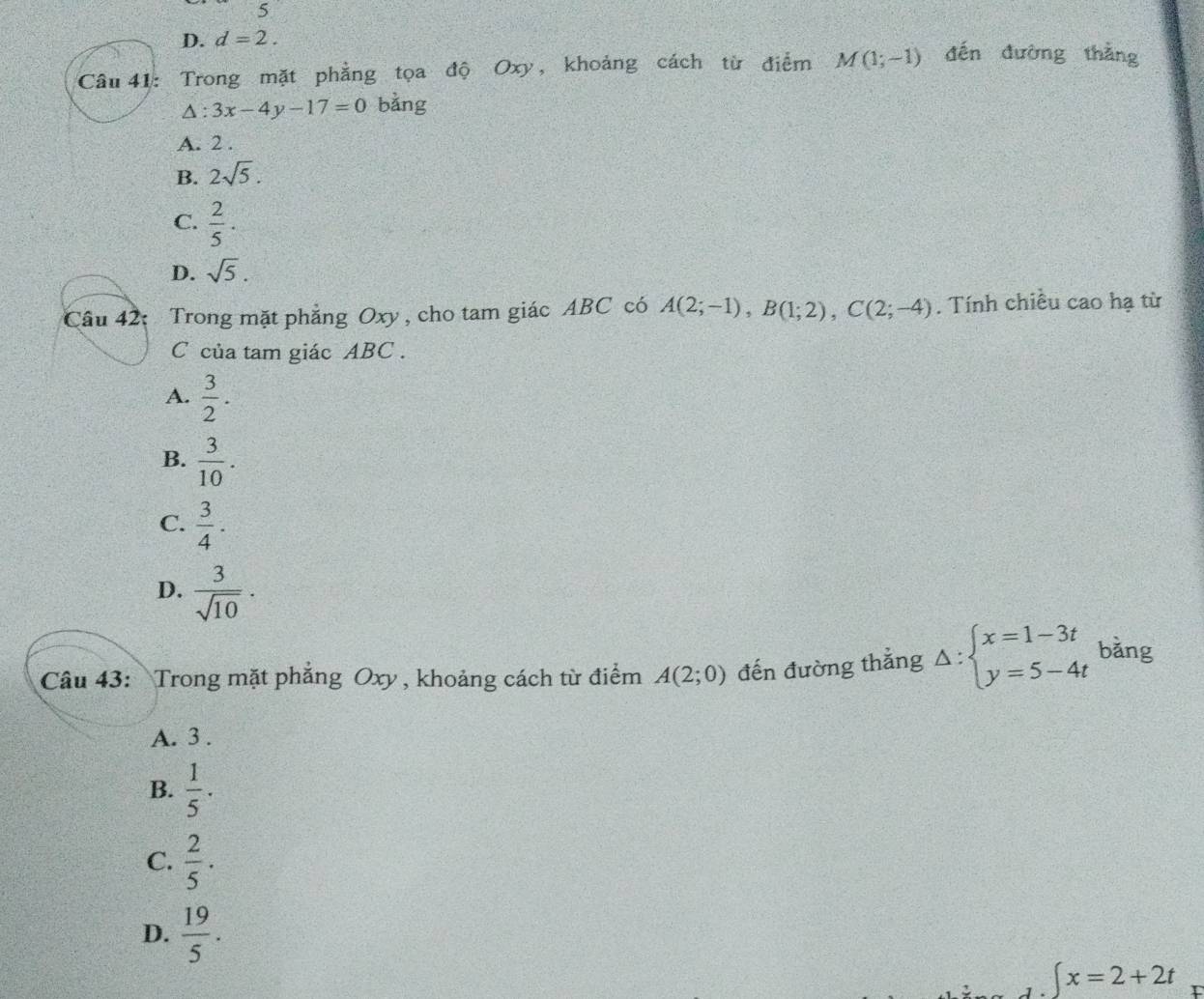 5
D. d=2. 
Câu 41: Trong mặt phẳng tọa độ Oxy, khoảng cách từ điểm M(1;-1) đến đường thắng
△ :3x-4y-17=0 bằng
A. 2.
B. 2sqrt(5).
C.  2/5 .
D. sqrt(5). 
Câu 42: Trong mặt phẳng Oxy , cho tam giác ABC có A(2;-1), B(1;2), C(2;-4). Tính chiều cao hạ từ
C của tam giác ABC.
A.  3/2 .
B.  3/10 .
C.  3/4 .
D.  3/sqrt(10) ·
Câu 43: Trong mặt phăng Oxy , khoảng cách từ điểm A(2;0) đến đường thẳng Delta :beginarrayl x=1-3t y=5-4tendarray. bǎng
A. 3.
B.  1/5 ·
C.  2/5 ·
D.  19/5 .
∈t x=2+2t