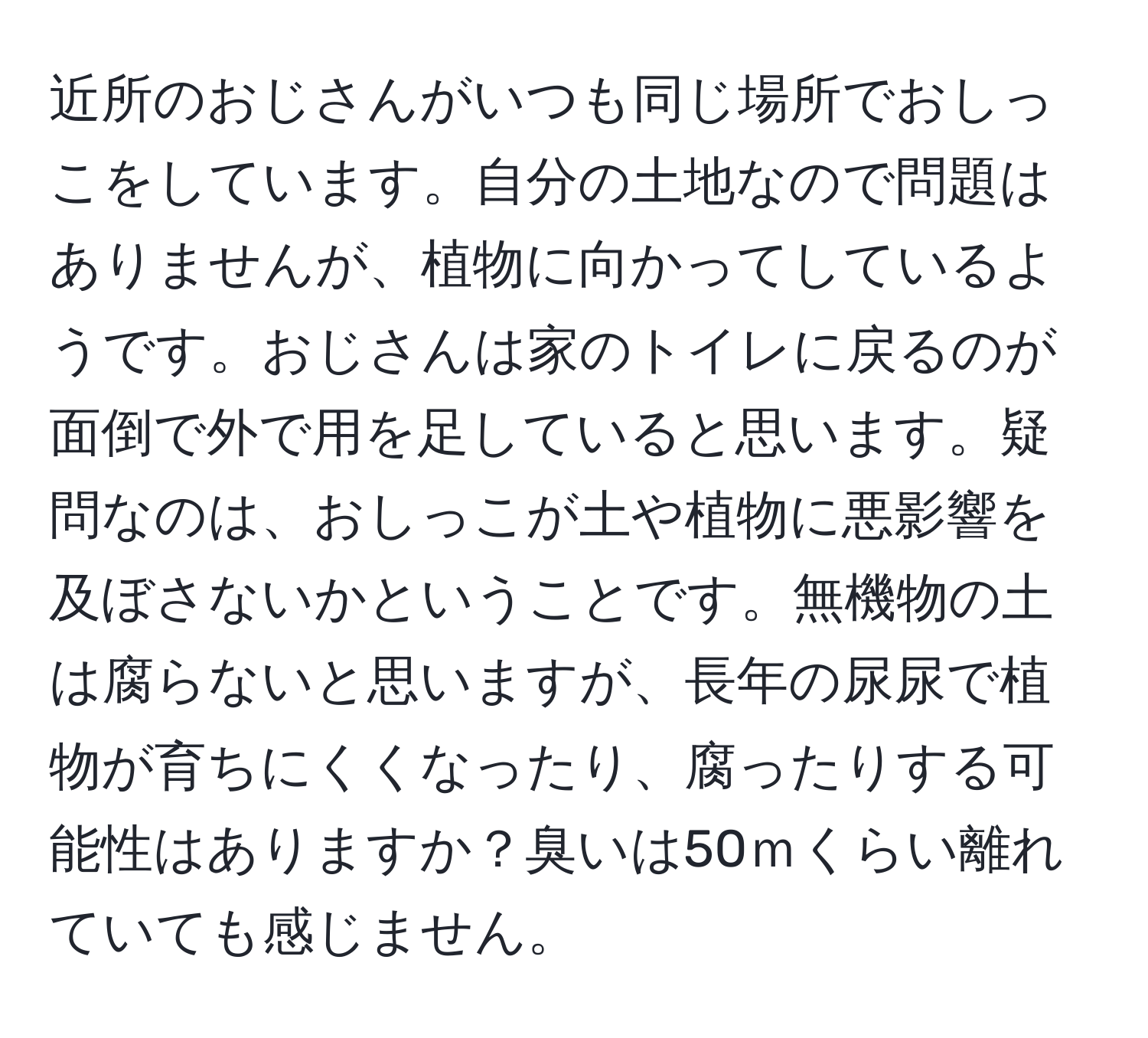 近所のおじさんがいつも同じ場所でおしっこをしています。自分の土地なので問題はありませんが、植物に向かってしているようです。おじさんは家のトイレに戻るのが面倒で外で用を足していると思います。疑問なのは、おしっこが土や植物に悪影響を及ぼさないかということです。無機物の土は腐らないと思いますが、長年の尿尿で植物が育ちにくくなったり、腐ったりする可能性はありますか？臭いは50ｍくらい離れていても感じません。