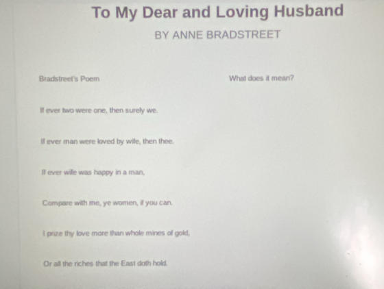 To My Dear and Loving Husband
BY ANNE BRADSTREET
Bradstreet's Poem What does it mean?
If ever two were one, then surely we
If ever man were loved by wife, then thee.
If ever wife was happy in a man,
Compare with me, ye woren, if you can.
I prize thy love more than whole mines of gold,
Or all the riches that the East doth hold.