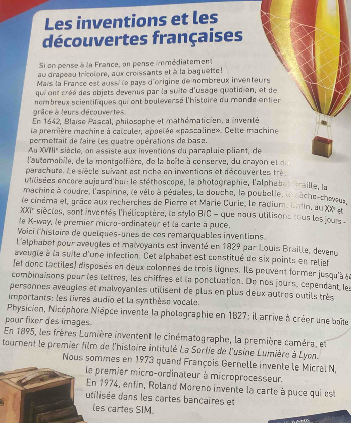 Les inventions et les
découvertes françaises
Si on pense à la France, on pense immédiatement
au drapeau tricolore, aux croissants et à la baguette!
Mais la France est aussi le pays d'origine de nombreux inventeurs
qui ont créé des objets devenus par la suite d'usage quotidien, et de
nombreux scientifiques qui ont bouleversé l’histoire du monde entier
grâce à leurs découvertes.
En 1642, Blaise Pascal, philosophe et mathématicien, a inventé
la première machine à calculer, appelée «pascaline». Cette machine
permettait de faire les quatre opérations de base.
Au XVIII° siècle, on assiste aux inventions du parapluie pliant, de
l'automobile, de la montgolfière, de la boîte à conserve, du crayon et d
parachute. Le siècle suivant est riche en inventions et découvertes trè
utilisées encore aujourd'hui: le stéthoscope, la photographie, l'alphabet Braille, la
machine à coudre, l'aspirine, le vélo à pédales, la douche, la poubelle, le sèche-cheveux
le cinéma et, grâce aux recherches de Pierre et Marie Curie, le radium. Enfin, au XX^e et
XXI^e siècles, sont inventés l'hélicoptère, le stylo BIC - que nous utilisons tous les jours -
le K-way, le premier micro-ordinateur et la carte à puce.
Voici l’histoire de quelques-unes de ces remarquables inventions.
Lalphabet pour aveugles et malvoyants est inventé en 1829 par Louis Braille, devenu
aveugle à la suite d’une infection. Cet alphabet est constitué de six points en relief
(et donc tactiles) disposés en deux colonnes de trois lignes. Ils peuvent former jusqu'à 6
combinaisons pour les lettres, les chiffres et la ponctuation. De nos jours, cependant, les
personnes aveugles et malvoyantes utilisent de plus en plus deux autres outils très
importants: les livres audio et la synthèse vocale.
Physicien, Nicéphore Niépce invente la photographie en 1827: il arrive à créer une boîte
pour fixer des images.
En 1895, les frères Lumière inventent le cinématographe, la première caméra, et
tournent le premier film de l'histoire intitulé La Sortie de l'usine Lumière à Lyon.
Nous sommes en 1973 quand François Gernelle invente le Micral N,
remier micro-ordinateur à microprocesseur.
1974, enfin, Roland Moreno invente la carte à puce qui est
isée dans les cartes bancaires et
s cartes SIM.