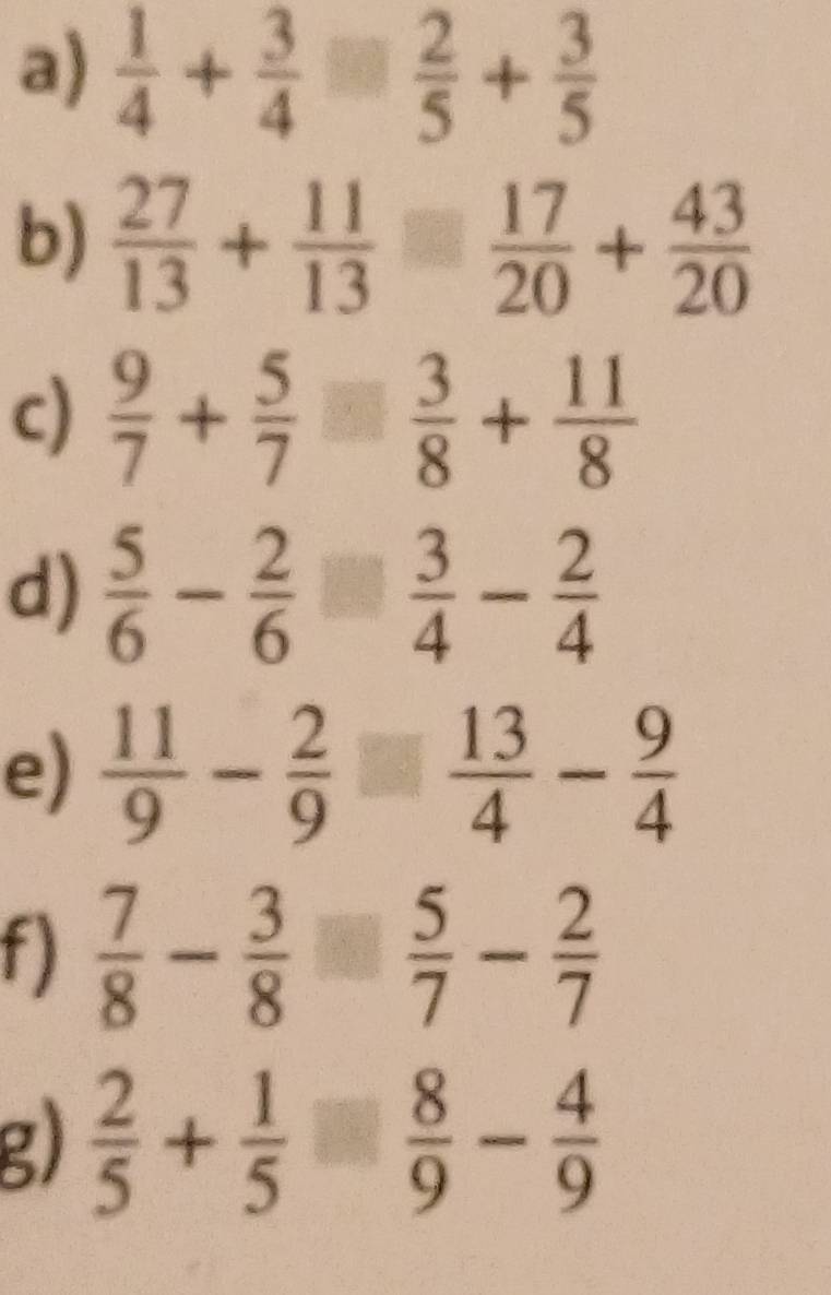  1/4 + 3/4 □  2/5 + 3/5 
b)  27/13 + 11/13 = 17/20 + 43/20 
c)  9/7 + 5/7   3/8 + 11/8 
d)  5/6 - 2/6   3/4 - 2/4 
e)  11/9 - 2/9   13/4 - 9/4 
f)  7/8 - 3/8   5/7 - 2/7 
g)  2/5 + 1/5   8/9 - 4/9 