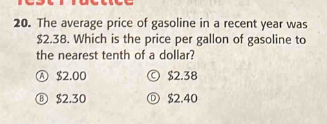 The average price of gasoline in a recent year was
$2.38. Which is the price per gallon of gasoline to
the nearest tenth of a dollar?
Ⓐ $2.00 © $2.38
Ⓑ $2.30 Ⓓ $2.40