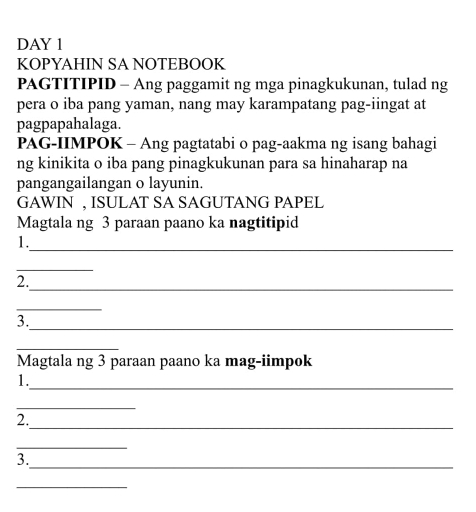 DAY 1 
KOPYAHIN SA NOTEBOOK 
PAGTITIPID - Ang paggamit ng mga pinagkukunan, tulad ng 
pera o iba pang yaman, nang may karampatang pag-iingat at 
pagpapahalaga. 
PAG-IIMPOK - Ang pagtatabi o pag-aakma ng isang bahagi 
ng kinikita o iba pang pinagkukunan para sa hinaharap na 
pangangailangan o layunin. 
GAWIN , ISULAT SA SAGUTANG PAPEL 
Magtala ng 3 paraan paano ka nagtitipid 
1._ 
_ 
2._ 
_ 
_ 
3. 
_ 
Magtala ng 3 paraan paano ka mag-iimpok 
_ 
1. 
_ 
_ 
2. 
_ 
_ 
3. 
_