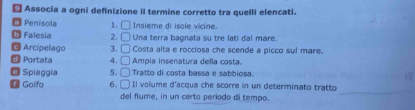 ← Associa a ogni definizione il termine corretto tra quelli elencati.
* Penisola 1. □ Insieme di isole vicine.
6 Falesia 2. □ Una terra bagnata su tre lati dal mare.
@ Arcipelago 3. □ Costa alta e rocciosa che scende a picco sul mare.
d Portata 4. □ Ampia insenatura della costa.
@ Spiaggia 5. □ Tratto di costa bassa e sabbiosa.
_
1 Golfo 6. □ Il volume d’acqua che scorre in un determinato tratto
del fiume, in un certo periodo di tempo.