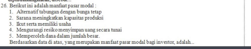 Berikut ini adalah manfaat pasar modal : 
1. Alternatif tabungan dengan bunga tetap 
2. Sarana meningkatkan kapasitas produksi 
3. Ikut serta memiliki usaha 
4. Mengurangi resiko menyimpan uang secara tunai 
5. Memperoleh dana dalam jumlah besar. 
Berdasarkan data di atas, yang merupakan manfaat pasar modal bagi investor, adalah...