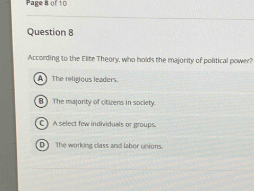 Page 8 of 10
Question 8
According to the Elite Theory, who holds the majority of political power?
A The religious leaders.
B The majority of citizens in society.
C A select few individuals or groups.
D The working class and labor unions.