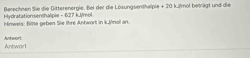 Berechnen Sie die Gitterenergie. Bei der die Lösungsenthalpie + 20 kJ/mol beträgt und die 
Hydratationsenthalpie - 627 kJ/mol
Hinweis: Bitte geben Sie Ihre Antwort in kJ/mol an. 
Antwort: 
Antwort