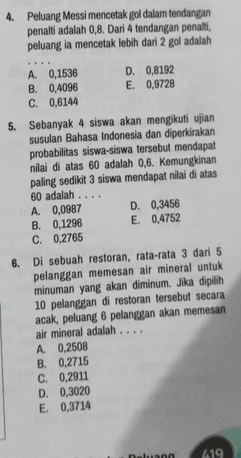 Peluang Messi mencetak gol dalam tendangan
penalti adalah 0,8. Dari 4 tendangan penalti,
peluang ia mencetak lebih dari 2 gol adalah
_
A. 0,1536 D. 0,8192
B. 0,4096 E. 0,9728
C. 0,6144
5. Sebanyak 4 siswa akan mengikuti ujian
susulan Bahasa Indonesia dan diperkirakan
probabilitas siswa-siswa tersebut mendapat
nilai di atas 60 adalah 0,6. Kemungkinan
paling sedikit 3 siswa mendapat nilai di atas
60 adalah . . . .
A. 0,0987 D. 0,3456
B. 0,1296 E. 0,4752
C. 0,2765
6. Di sebuah restoran, rata-rata 3 dari 5
pelanggan memesan air mineral untuk
minuman yang akan diminum. Jika dipilih
10 pelanggan di restoran tersebut secara
acak, peluang 6 pelanggan akan memesan
air mineral adalah . . . .
A. 0,2508
B. 0,2715
C. 0,2911
D. 0,3020
E. 0,3714
419