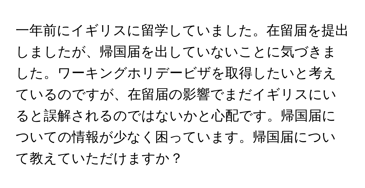 一年前にイギリスに留学していました。在留届を提出しましたが、帰国届を出していないことに気づきました。ワーキングホリデービザを取得したいと考えているのですが、在留届の影響でまだイギリスにいると誤解されるのではないかと心配です。帰国届についての情報が少なく困っています。帰国届について教えていただけますか？