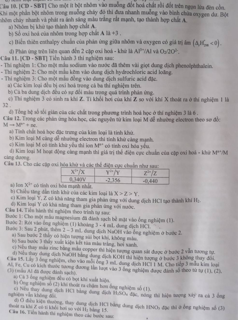 [CD - SBT] Cho một ít bột nhôm vào muỗng đốt hoá chất rồi đốt trên ngọn lửa đèn cồn.
Khi một phần bột nhôm trong muỗng cháy độ thì đưa nhanh muỗng vào bình chứa oxygen dư. Bột
hôm chảy nhanh và phát ra ánh sáng màu trắng rất mạnh, tạo thành hợp chất A.
a) Nhôm bị khử tạo thành hợp chất A.
b) Số oxi hoá của nhôm trong hợp chất Ala+3.
c) Biển thiên enthalpy chuẩn của phản ứng giữa nhôm và oxygen có giá trị âm (△ _rH_(298)°<0).
d) Phản ứng trên liên quan đến 2 cặp oxi hoá - khử là Al^(3+)/Al và O_2/2O^(2-).
Câu 11. [CD - SBT] Tiến hành 3 thí nghiệm sau:
- Thí nghiệm 1: Cho một mầu sodium vào nước đã thêm vài giọt dung dịch phenolphthalein.
- Thí nghiệm 2: Cho một mẫu kẽm vào dung dịch hydrochloric acid loãng.
- Thí nghiệm 3: Cho một mẫu đồng vào dung dịch sulfuric acid đặc.
a) Các kim loại đều bị oxi hoá trong cả ba thí nghiệm trên.
b) Cả ba dung dịch đều có sự đồi màu trong quá trình phản ứng.
c) Thí nghiệm 3 có sinh ra khí Z. Tỉ khối hơi của khí Z so với khí X thoát ra ở thí nghiệm 1 là
32 .
d) Tổng hệ số tối giản của các chất trong phương trình hoá học ở thí nghiệm 3 là 6 .
Câu 12. Trong các phản ứng hóa học, các nguyên tử kim loại M dễ nhường electron theo sơ đồ:
Mto M^(n+)+ne.
a) Tính chất hoá học đặc trưng của kim loại là tính khử.
b) Kim loại M càng dễ nhường electron thì tính khử càng mạnh.
c) Kim loại M có tính khử yếu thì ion M^(n+) có tính oxi hóa yều.
d) Kim loại M hoạt động càng mạnh thì giá trị thế điện cực chuẩn của cặp oxi hoá - khử M^(n+)/M
càng dương.
Câu 13. Cho các cặp oxi hóa khử và các thế điện cực chuẩn như sau:
a) Ion X^(2+) có tính 
b) Chiều tăng dần tính khử của các kim loại là X>Z>Y.
c) Kim loại Y, Z có khả năng tham gia phản ứng với dung dịch HCl tạo thành khí H_2.
d) Kim loại Y có khả năng tham gia phản ứng với nước.
Câu 14. Tiến hành thí nghiệm theo trình tự sau:
Bước 1: Cho một mẫu magnesium đã đánh sạch bề mặt vào ống nghiệm (1).
Bước 2: Rót vào ống nghiệm (1) khoảng 3 - 4 mL dung dịch HCl.
Bước 3: Sau 2 phút, thêm 2 - 3 mL dung dịch NaOH vào ống nghiệm ở bước 2.
a) Sau bước 2 thấy có hiện tượng sủi bọt khí, không màu.
b) Sau bước 3 thấy xuất kiện kết tủa màu trắng, hơi xanh.
c) Nếu thay mẫu zinc bằng mẫu copper thì hiện tượng quan sát được ở bước 2 vẫn tương tự.
d) Nếu thay dung dịch NaOH bằng dung dịch KOH thì hiện tượng ở bước 3 không thay đổi.
Câu 15. Lấy 3 ống nghiệm, cho vào mỗi ống 3 mL dung dịch HCl 1 M. Cho tiếp 3 mẫu kim loại
Al, Fe, Cu có kích thước tương đương lần lượt vào 3 ống nghiệm được đánh số theo tứ tự (1), (2),
(3) (mẫu Al đã được đánh sạch).
a) Cả 3 ống nghiệm đều có bọt khí xuất hiện.
b) Ông nghiệm số (2) khí thoát ra chậm hơn ống nghiệm số (1).
c) Nếu thay dung dịch HCl bằng dung dịch H_2SO
nghiệm vẫn không đổi. 24 đặc, nóng thì hiện tượng xảy ra cả 3 ống
d) Ở điều kiện thường, thay dung dịch HCl bằng dung dịch HNO₃ đặc thì ở ống nghiệm số (3)
thoát ra khí Z có tỉ khối hơi so với H_2 bằng 15.
Câu 16. Tiến hành thí nghiệm theo các bước sau: