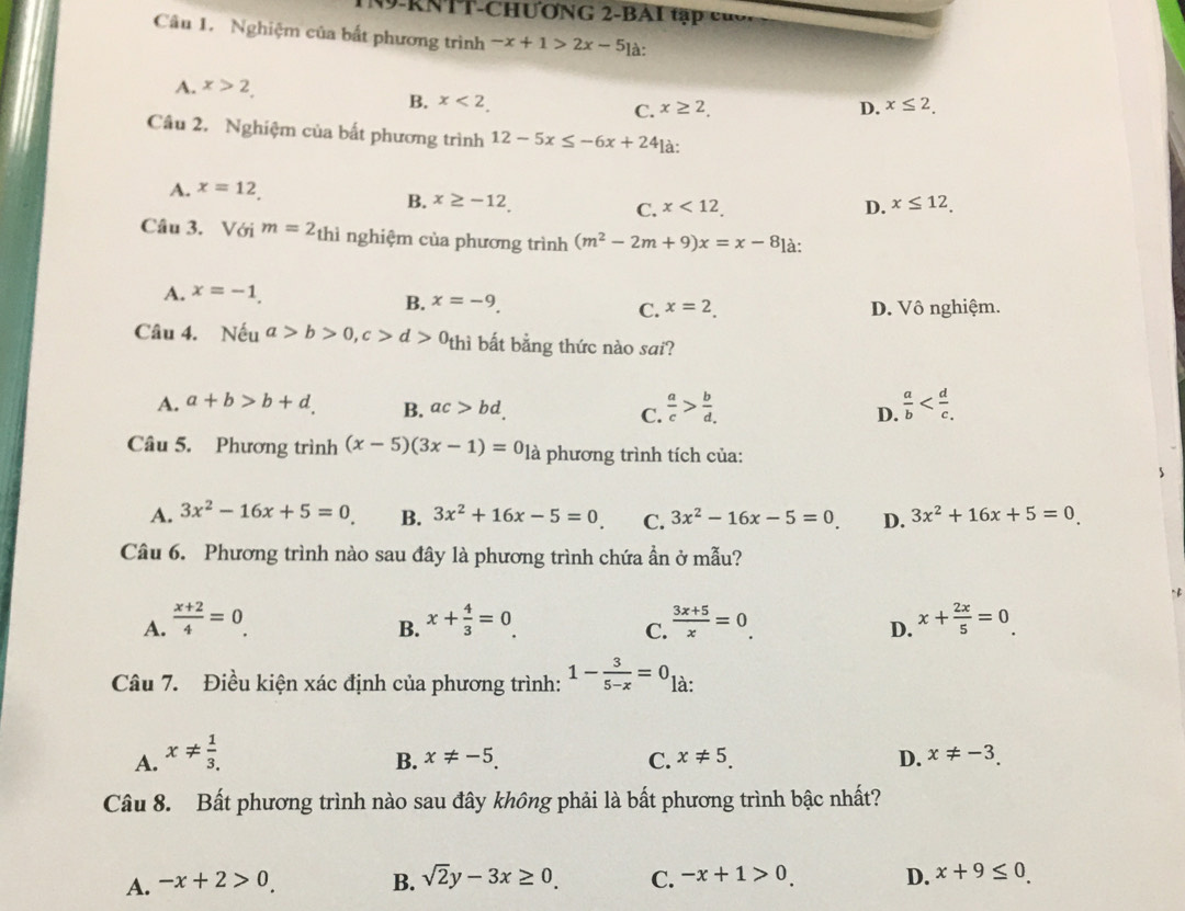 RNTT-CHƯơNG 2-BAI tậ       
Câu 1. Nghiệm của bất phương trình -x+1>2x-5] à:
A. x>2,
B. x<2. D. x≤ 2_.
C. x≥ 2_.
Câu 2. Nghiệm của bất phương trình 12-5x≤ -6x+24 à:
A. x=12
B. x≥ -12 D. x≤ 12.
C. x<12.
Câu 3. Với m=2_thi nghiệm của phương trình (m^2-2m+9)x=x-8] à:
A. x=-1.
B. x=-9
C. x=2. D. Vô nghiệm.
Câu 4. Nếu a>b>0,c>d>0_thi thì bất bằng thức nào sai?
A. a+b>b+d. B. ac>bd. C.  a/c > b/d  D.  a/b 
Câu 5. Phương trình (x-5)(3x-1)=0 là phương trình tích của:
A. 3x^2-16x+5=0 B. 3x^2+16x-5=0 C. 3x^2-16x-5=0 D. 3x^2+16x+5=0
Câu 6. Phương trình nào sau đây là phương trình chứa ẩn ở mẫu?
A.  (x+2)/4 =0. x+ 4/3 =0.  (3x+5)/x =0. x+ 2x/5 =0.
B.
C.
D.
Câu 7. Điều kiện xác định của phương trình: 1- 3/5-x =0 là:
A. x!=  1/3. 
B. x!= -5. C. x!= 5_. D. x!= -3.
Câu 8. Bất phương trình nào sau đây không phải là bất phương trình bậc nhất?
A. -x+2>0. B. sqrt(2)y-3x≥ 0. C. -x+1>0. D. x+9≤ 0.