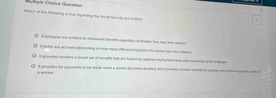 Question
Which of the foliowing is true regarding the Social Security Act of 1935?
q
Employees are entitled to retirement benefits regardless of whether they have ever worked.
Credits are accrued depending on how many different employers the worker has over a lifetime.
It provides workers a broad set of benefits that are funded by optional employment taxes paid exclusively by the employer.
it provides for payments to be made when a worker becomes disabled, and it provides survivor benefits for spouses and children upon the death of
a worker.