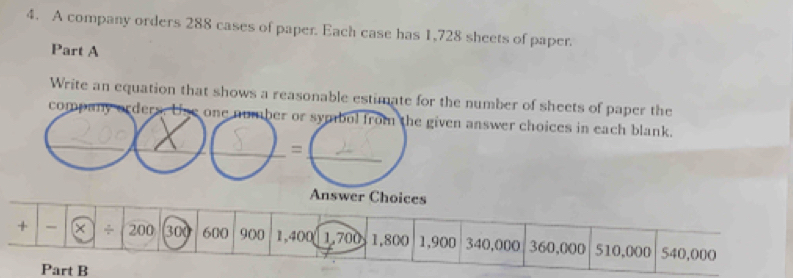 A company orders 288 cases of paper. Each case has 1,728 sheets of paper. 
Part A 
Write an equation that shows a reasonable estimate for the number of sheets of paper the 
_ 
company orders. one number or symbol from the given answer choices in each blank. 
_ 
_ 
_= 
Answer Choices