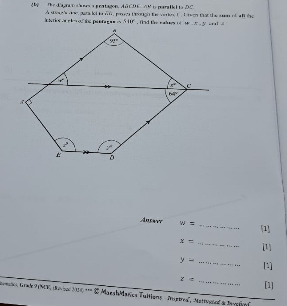 The diagram shows a pentagon, ABCDE. AB is parallel to DC.
A straight line, parallel to ED, passes through the vertex C. Given that the sum of all the
interior angles of the pentagon is 540°
Answer w=
_
[1]
_ x=
[1]
_ y=...
[1]
z= _
[1]
hematics, Grade 9 (NCE) (Revised 2024) *** © MacshMatics Tuitions - Inspired , Motivated & Involved