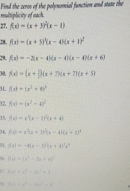 Find the zeros of the polynomial function and state the 
multiplicity of each. 
27. f(x)=(x+3)^2(x-1)
28. f(x)=(x+5)^3(x-4)(x+1)^2
29. f(x)=-2(x-4)(x-4)(x-4)(x+6)
30. f(x)=(x+ 1/2 )(x+7)(x+7)(x+5)
31. f(x)=(x^2+9)^3
32. f(x)=(x^2-4)^2
33. f(x)=x^3(x-1)^2(x+4)
34. f(x)=x^2(x+3)^2(x-4)(x+1)^4
35. f(x)=-8(x-3)^2(x+4)^3x^4
36. f(x)=(x^2-5x+6)^2
37. f(x)=x^4-4x^2+3
38. f(x)=x^4-10x^2+9