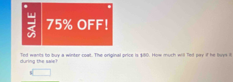 75% OFF! 
Ted wants to buy a winter coat. The original price is $80. How much will Ted pay if he buys it 
during the sale?
$