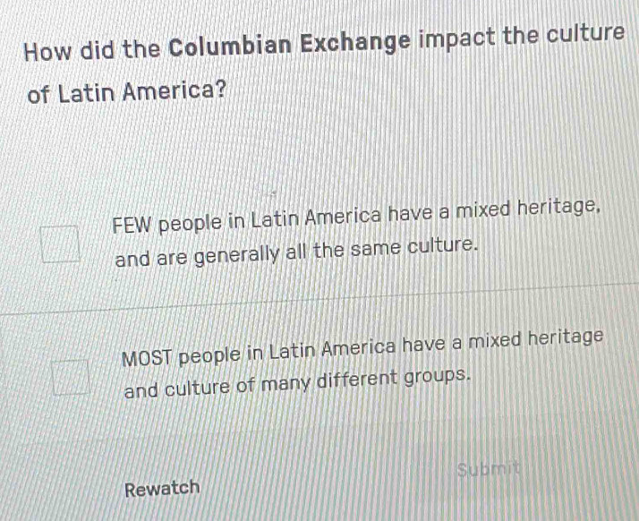 How did the Columbian Exchange impact the culture
of Latin America?
FEW people in Latin America have a mixed heritage,
and are generally all the same culture.
MOST people in Latin America have a mixed heritage
and culture of many different groups.
Submit
Rewatch