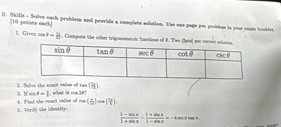 Skills - Solve each problem and provide a complete solution. Use one page per problem in your exam booklet.
[10 points each]
1. Given cos θ = 11/61 . Compute the other trigonometric functions of θ. Two[2pts] per corr
2. Solve the exact value of tan ( 7π /12 ).
3. If sin θ = 4/5  , what is cos 2θ 7
4. Find the exact value of cos ( π /12 )cos ( 7π /4 ).
5. Verify the identity:
 (1-sin x)/1+sin x - (1+sin x)/1-sin x =-4sec xtan x.