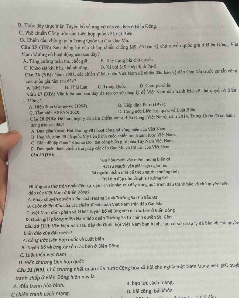 B. Thúc đầy thực hiện Tuyên bố về ứng xử của các bên ở Biển Đông.
C. Phê chuẩn Công ước của Liên hợp quốc về Luật Biển.
D. Chiến đấu chống quân Trung Quốc tại đảo Gạc Ma.
Câu 25 (TH): Sau thắng lợi của kháng chiến chống Mỹ, đề bão vệ chủ quyền quốc gia ở Biển Đông, Việt
Nam không có hoạt động nào sau dây?
A. Tăng cường tuần tra, chốt giữ. B. Xây dựng bia chủ quyền
C. Khảo sát khí hậu, thổ nhưỡng. D. Kí với Mỹ Hiệp định Pa-ri.
Câu 26 (NB): Năm 1988, các chiến sĩ hải quân Việt Nam đã chiến đấu bảo vệ đảo Gạc Ma trước sự tấn công
của quốc gia nào sau đây?
A. Nhật Bản B. Thái Lan C. Trung Quốc D. Cam-pu-chia.
Câu 27 (NB): Văn kiện nào sau đây đã tạo cơ sở pháp lý đề Việt Nam đấu tranh bảo vệ chủ quyền ở Biển
Đông?
A. Hiệp định Giơ-ne-vơ (1954). B. Hiệp định Pa-ri (1973).
C. Tầm nhìn ASEAN 2020. D. Công ước Liên hợp quốc về Luật Biển.
Câu 28 (NB): Để thực hiện ý đồ xâm chiếm vùng Biển Đông (Việt Nam), năm 2014, Trung Quốc đã có hành
động nào sau đây?
A. Đưa giàn khoan Hải Dương-981 hoạt động tại vùng biển của Việt Nam.
B. Ủng hộ, giúp đỡ đế quốc Mỹ tiến hành cuộc chiến tranh xâm lược Việt Nam.
C. Giúp đỡ tập đoàn “Khơme Đỏ” tấn công biến giới phía Tây Nam Việt Nam.
D. Đưa quân đánh chiếm trái phép các đảo Gạc Ma và Cô Lin của Việt Nam.
Câu 29 (TH):
“Xin hòa mình vào mênh mông biển cả
Hát ru Người yên giấc ngủ ngàn thu
64 người nhắm mắt để triệu người choàng tỉnh
Trái tim đập dồn về phía Trường Sa''
Những câu thơ trên nhắc đến sự kiện lịch sử nào sau đây trong quá trình đấu tranh bảo vệ chủ quyền biển
đảo của Việt Nam ở Biển Đông?
A. Pháp chuyển quyền kiểm soát Hoàng Sa và Trường Sa cho Bảo Đại
B. Cuộc chiến đấu của các chiến sĩ hải quân Việt Nam trên đảo Gạc Ma
C. Việt Nam đàm phán và kí kết Tuyên bố về ứng xử của các bên ở Biển Đông
D. Quân giải phóng miền Nam tiếp quản Trường Sa từ chính quyền Sài Gòn
Câu 30 (TH): Văn kiện nào sau đây do Quốc hội Việt Nam ban hành, tạo cơ sở pháp lý để bảo vệ chủ quyền
biển đảo của đất nước?
A. Công ước Liên hợp quốc về Luật biển
B. Tuyên bố về ứng xử của các bên ở Biển Đông
C. Luật biển Việt Nam
D. Hiến chương Liên hợp quốc
Câu 31 (NB). Chủ trương nhất quán của nước Cộng hòa xã hội chủ nghĩa Việt Nam trong việc giải quyế
tranh chấp ở Biển Đông hiện nay là
A. đấu tranh hòa bình. B. bạo lực cách mạng.
C.chiến tranh cách mạng. D. bãi công, bãi khóa
1975 đàu