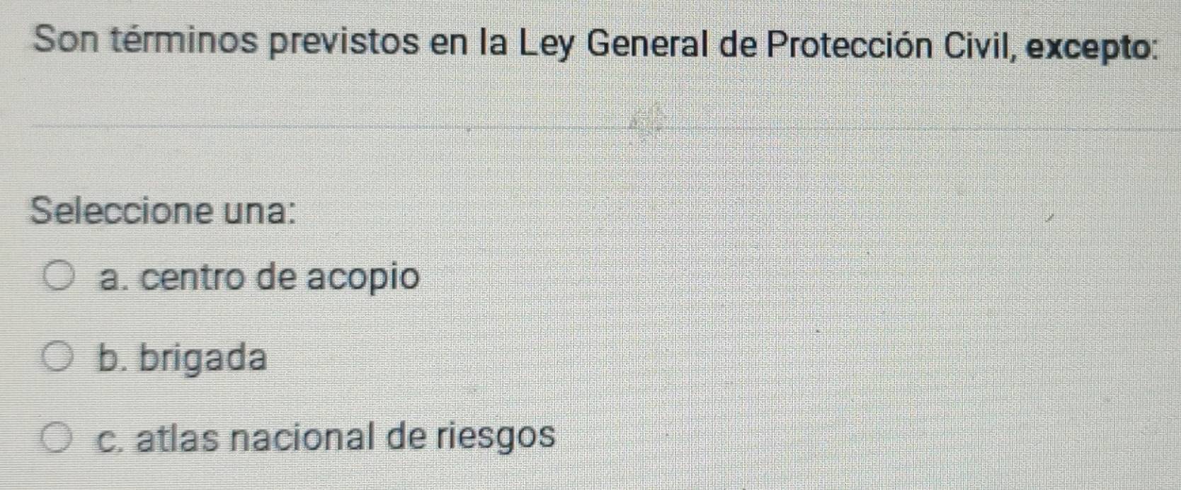 Son términos previstos en la Ley General de Protección Civil, excepto:
Seleccione una:
a. centro de acopio
b. brigada
c. atlas nacional de riesgos