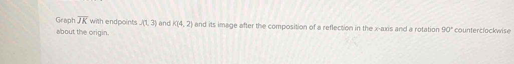 Graph overline JK with endpoints J(1,3) and K(4,2) and its image after the composition of a reflection in the x-axis and a rotation 90° counterclockwise 
about the origin.