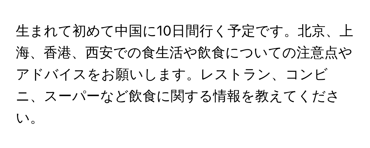 生まれて初めて中国に10日間行く予定です。北京、上海、香港、西安での食生活や飲食についての注意点やアドバイスをお願いします。レストラン、コンビニ、スーパーなど飲食に関する情報を教えてください。