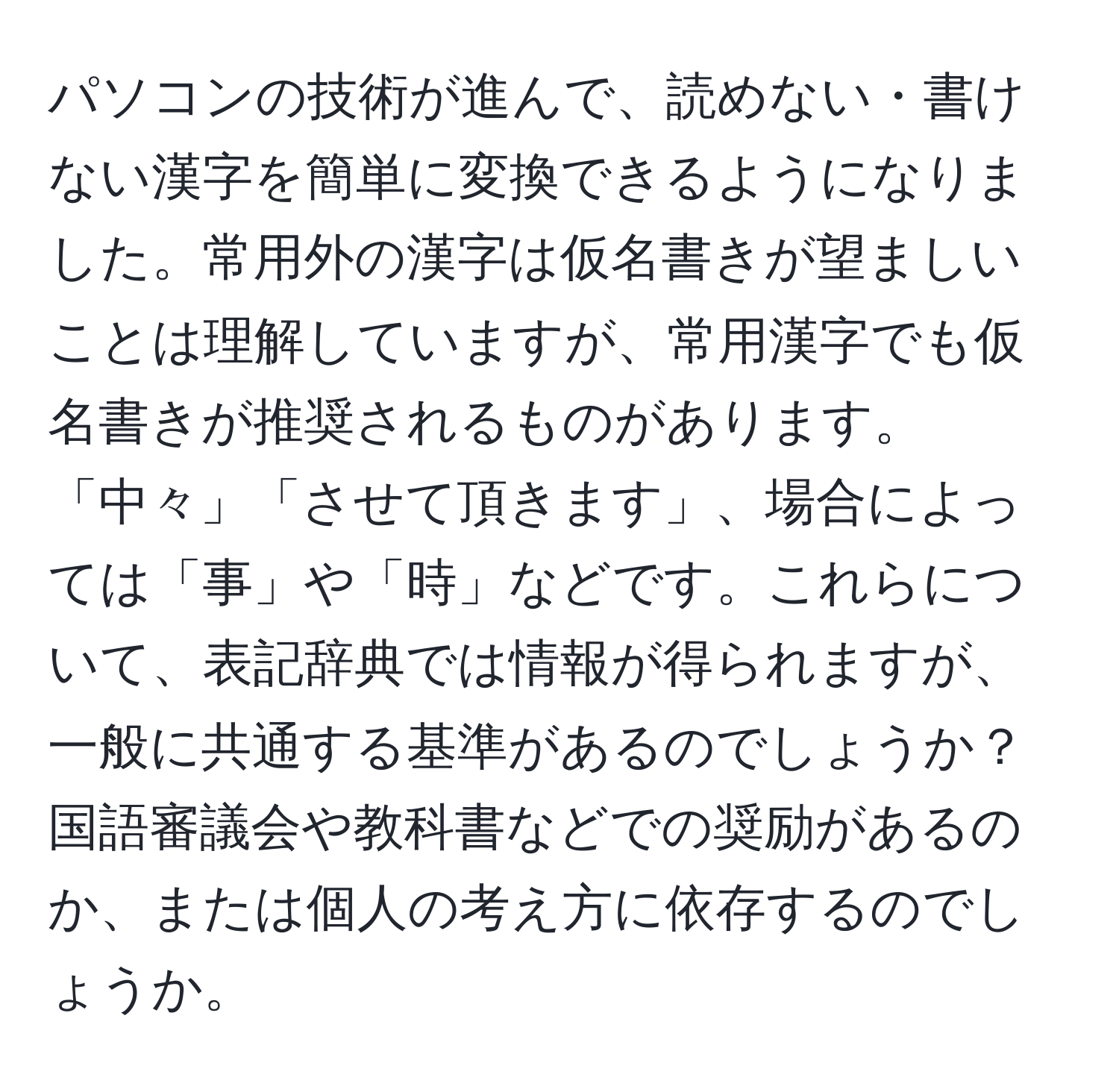 パソコンの技術が進んで、読めない・書けない漢字を簡単に変換できるようになりました。常用外の漢字は仮名書きが望ましいことは理解していますが、常用漢字でも仮名書きが推奨されるものがあります。「中々」「させて頂きます」、場合によっては「事」や「時」などです。これらについて、表記辞典では情報が得られますが、一般に共通する基準があるのでしょうか？国語審議会や教科書などでの奨励があるのか、または個人の考え方に依存するのでしょうか。