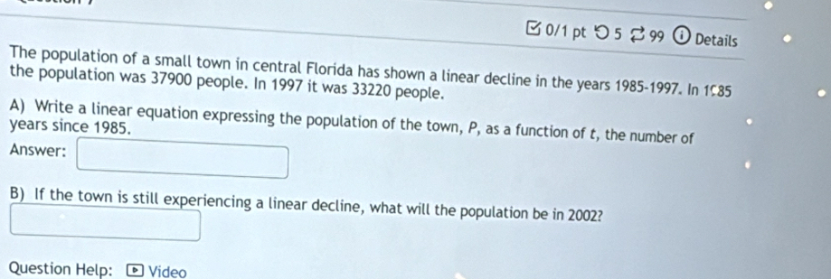 つ5 ⇄ 99 ① Details 
The population of a small town in central Florida has shown a linear decline in the years 1985-1997. In 1585
the population was 37900 people. In 1997 it was 33220 people. 
A) Write a linear equation expressing the population of the town, P, as a function of t, the number of
years since 1985. 
Answer: 
B) If the town is still experiencing a linear decline, what will the population be in 2002? 
Question Help: Video