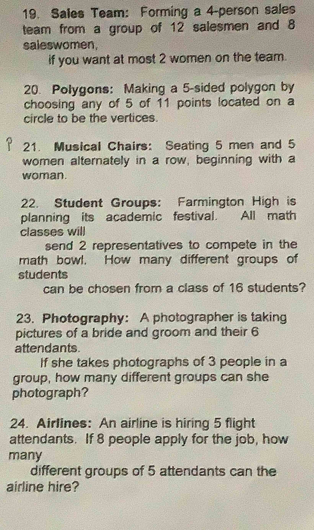 Sales Team: Forming a 4 -person sales 
team from a group of 12 salesmen and 8
saleswomen, 
if you want at most 2 women on the team. 
20. Polygons: Making a 5 -sided polygon by 
choosing any of 5 of 11 points located on a 
circle to be the vertices. 
21. Musical Chairs: Seating 5 men and 5
women alternately in a row, beginning with a 
woman. 
22. Student Groups: Farmington High is 
planning its academic festival. All math 
classes will 
send 2 representatives to compete in the 
math bowl. How many different groups of 
students 
can be chosen from a class of 16 students? 
23. Photography: A photographer is taking 
pictures of a bride and groom and their 6
attendants. 
If she takes photographs of 3 people in a 
group, how many different groups can she 
photograph? 
24. Airlines: An airline is hiring 5 flight 
attendants. If 8 people apply for the job, how 
many 
different groups of 5 attendants can the 
airline hire?