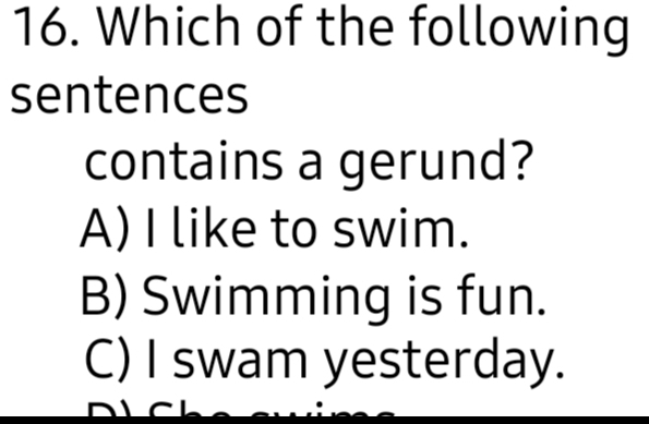 Which of the following
sentences
contains a gerund?
A) I like to swim.
B) Swimming is fun.
C) I swam yesterday.
n