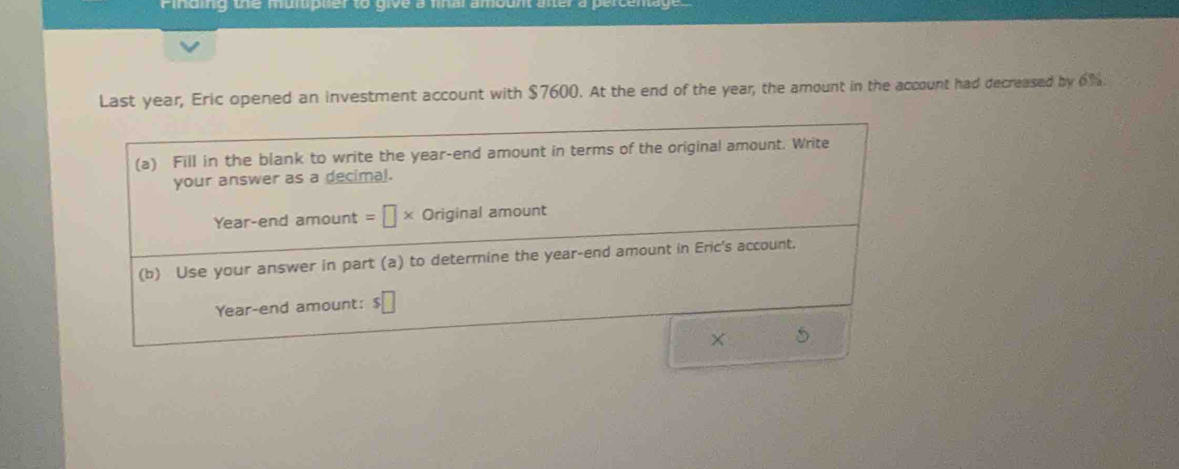 Last year, Eric opened an investment account with $7600. At the end of the year, the amount in the account had decreased by of. 
(a) Fill in the blank to write the year -end amount in terms of the original amount. Write 
your answer as a decimal. 
Year-end amount =□ * Original amount 
(b) Use your answer in part (a) to determine the year -end amount in Eric's account.
Year -end amount: $□
5