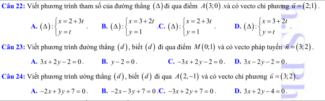 Viết phương trình tham số của đường thẳng (Δ) đi qua điểm A(3;0).và có vecto chỉ phương vector u=(2;1).
A. (△ ):beginarrayl x=2+3t y=tendarray.. B. (△ ):beginarrayl x=3+2t y=1endarray. .C. (△ ):beginarrayl x=2+3t y=1endarray.. D. (△ ):beginarrayl x=3+2t y=tendarray.
Câu 23: Viết phương trình đường thẳng (d), biết (d) đi qua điểm M(0;1) và có vecto pháp tuyển vector n=(3;2).
A. 3x+2y-2=0. B. y-2=0. C. -3x+2y-2=0. D. 3x-2y-2=0. 
Câu 24: Viết phương trình ường thắng (d), biết (đ) đi qua A(2,-1) và có vecto chỉ phương vector u=(3;2).
A. -2x+3y+7=0. B. -2x-3y+7=0 .C. -3x+2y+7=0. D. 3x+2y-4=0.